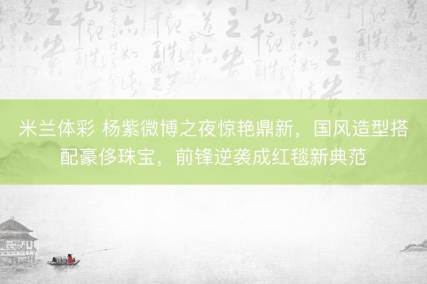 米兰体彩 杨紫微博之夜惊艳鼎新，国风造型搭配豪侈珠宝，前锋逆袭成红毯新典范