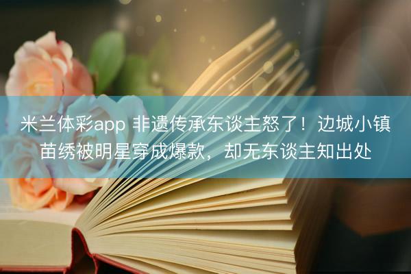 米兰体彩app 非遗传承东谈主怒了！边城小镇苗绣被明星穿成爆款，却无东谈主知出处