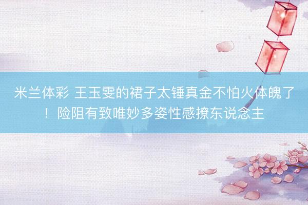 米兰体彩 王玉雯的裙子太锤真金不怕火体魄了！险阻有致唯妙多姿性感撩东说念主