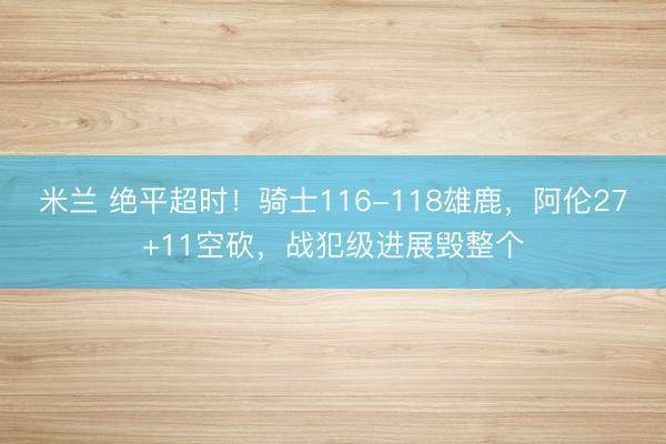 米兰 绝平超时！骑士116-118雄鹿，阿伦27+11空砍，战犯级进展毁整个