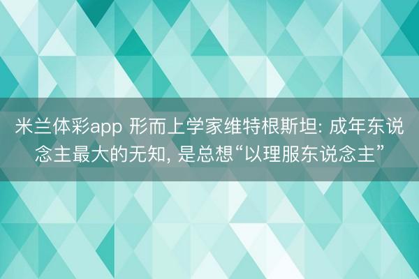 米兰体彩app 形而上学家维特根斯坦: 成年东说念主最大的无知, 是总想“以理服东说念主”