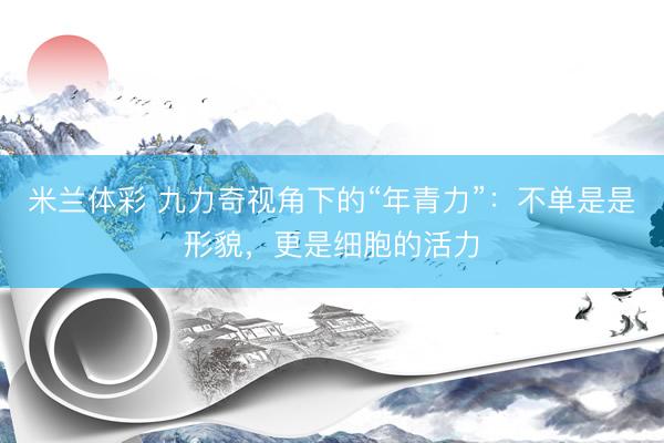 米兰体彩 九力奇视角下的“年青力”：不单是是形貌，更是细胞的活力
