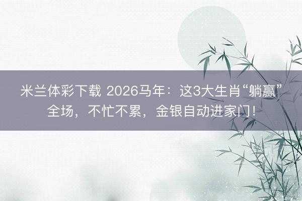 米兰体彩下载 2026马年：这3大生肖“躺赢”全场，不忙不累，金银自动进家门！