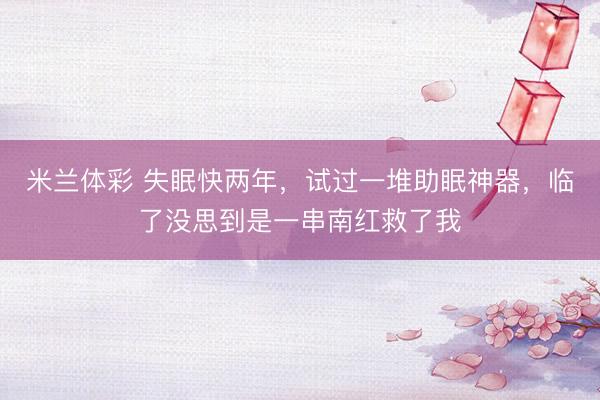 米兰体彩 失眠快两年，试过一堆助眠神器，临了没思到是一串南红救了我