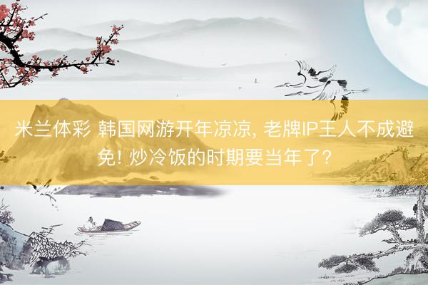 米兰体彩 韩国网游开年凉凉, 老牌IP王人不成避免! 炒冷饭的时期要当年了?