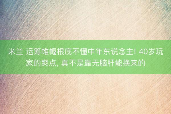 米兰 运筹帷幄根底不懂中年东说念主! 40岁玩家的爽点, 真不是靠无脑肝能换来的