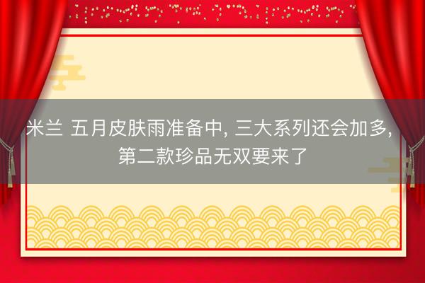 米兰 五月皮肤雨准备中, 三大系列还会加多, 第二款珍品无双要来了