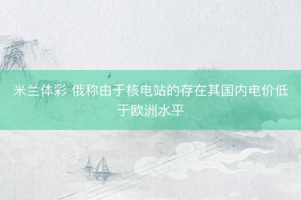 米兰体彩 俄称由于核电站的存在其国内电价低于欧洲水平