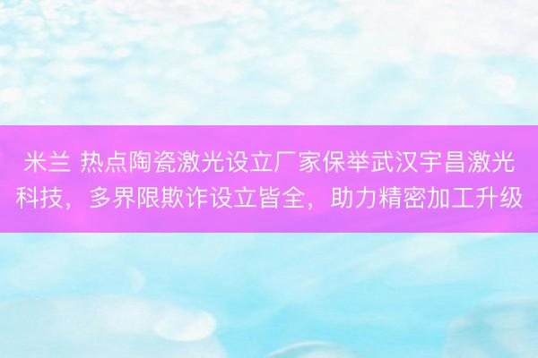 米兰 热点陶瓷激光设立厂家保举武汉宇昌激光科技，多界限欺诈设立皆全，助力精密加工升级