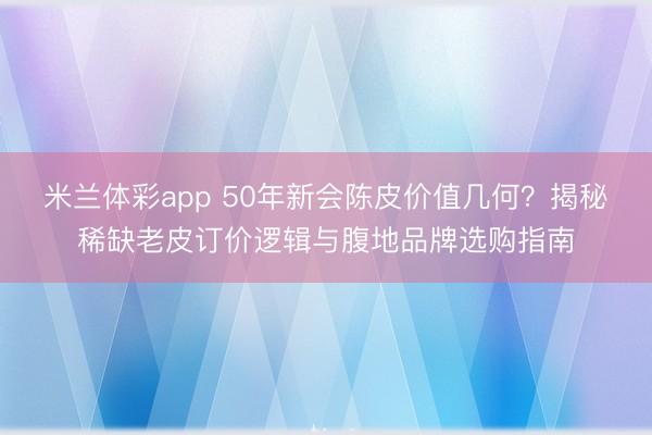 米兰体彩app 50年新会陈皮价值几何？揭秘稀缺老皮订价逻辑与腹地品牌选购指南