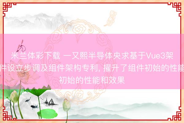 米兰体彩下载 一又熙半导体央求基于Vue3架构的组件设立步调及组件架构专利, 擢升了组件初始的性能和效果