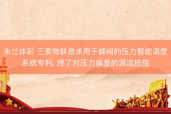 米兰体彩 三索物联恳求用于蝶阀的压力智能调度系统专利, 终了对压力偏差的源流抵偿