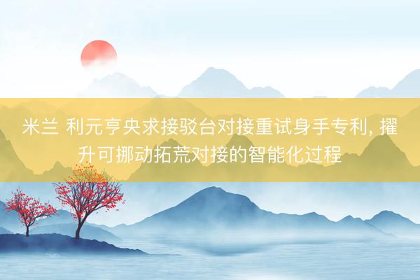 米兰 利元亨央求接驳台对接重试身手专利, 擢升可挪动拓荒对接的智能化过程