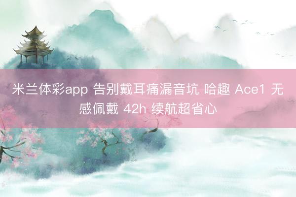 米兰体彩app 告别戴耳痛漏音坑 哈趣 Ace1 无感佩戴 42h 续航超省心