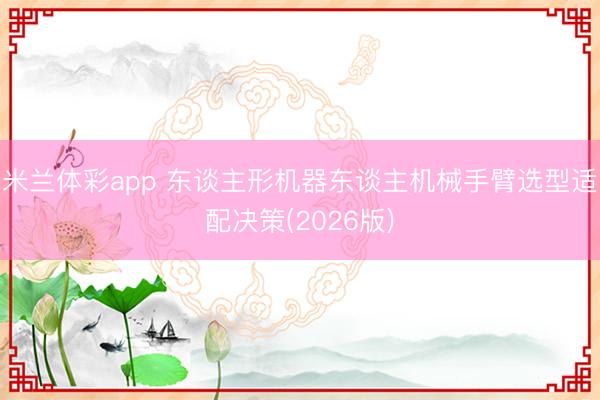 米兰体彩app 东谈主形机器东谈主机械手臂选型适配决策(2026版)