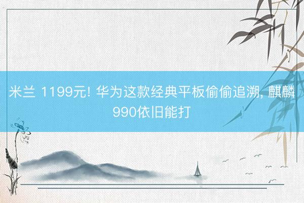 米兰 1199元! 华为这款经典平板偷偷追溯, 麒麟990依旧能打