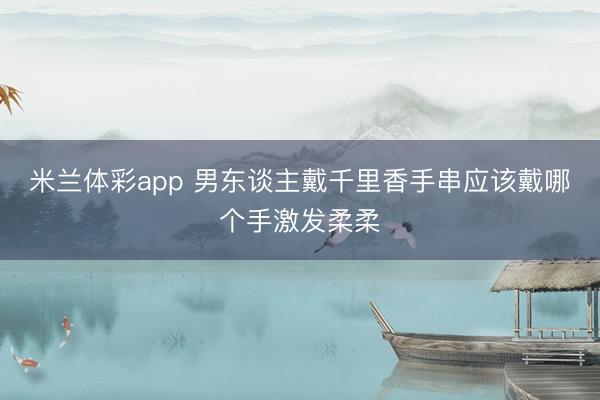 米兰体彩app 男东谈主戴千里香手串应该戴哪个手激发柔柔
