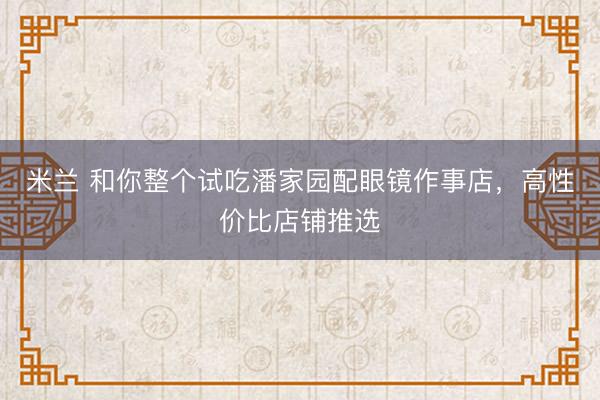 米兰 和你整个试吃潘家园配眼镜作事店，高性价比店铺推选