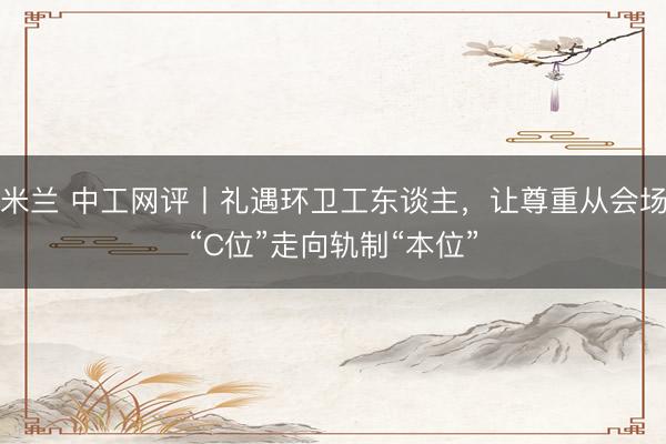 米兰 中工网评丨礼遇环卫工东谈主，让尊重从会场“C位”走向轨制“本位”