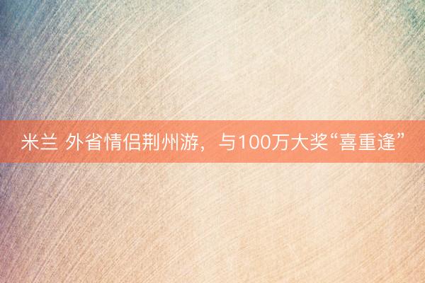 米兰 外省情侣荆州游，与100万大奖“喜重逢”