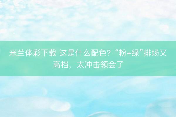 米兰体彩下载 这是什么配色？“粉+绿”排场又高档，太冲击领会了