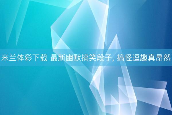 米兰体彩下载 最新幽默搞笑段子, 搞怪逗趣真昂然