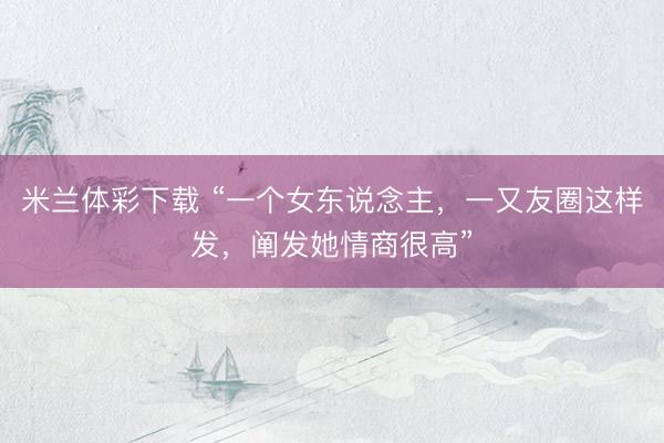 米兰体彩下载 “一个女东说念主，一又友圈这样发，阐发她情商很高”