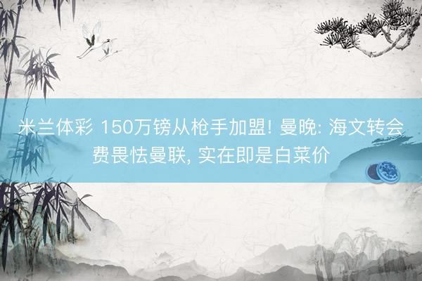 米兰体彩 150万镑从枪手加盟! 曼晚: 海文转会费畏怯曼联, 实在即是白菜价