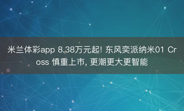 米兰体彩app 8.38万元起! 东风奕派纳米01 Cross 慎重上市, 更潮更大更智能