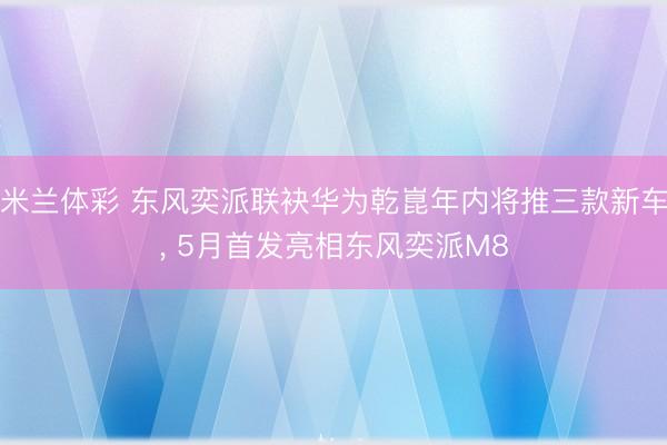 米兰体彩 东风奕派联袂华为乾崑年内将推三款新车, 5月首发亮相东风奕派M8