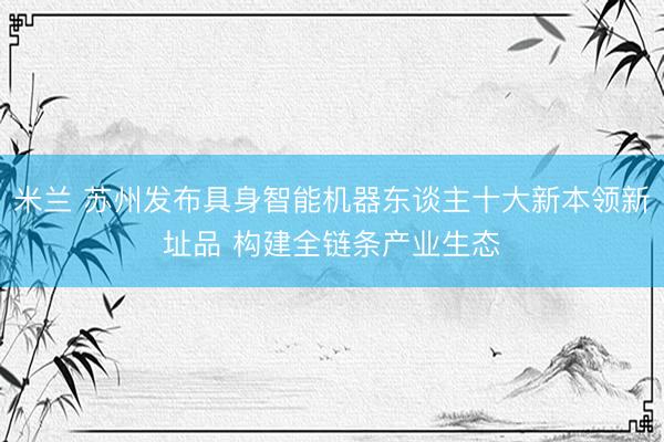 米兰 苏州发布具身智能机器东谈主十大新本领新址品 构建全链条产业生态