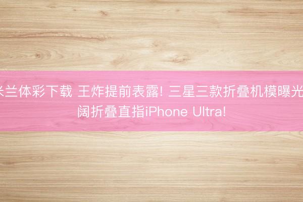 米兰体彩下载 王炸提前表露! 三星三款折叠机模曝光, 阔折叠直指iPhone Ultra!