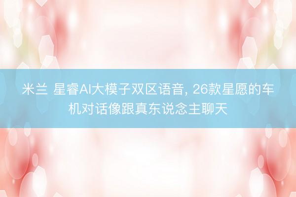 米兰 星睿AI大模子双区语音, 26款星愿的车机对话像跟真东说念主聊天