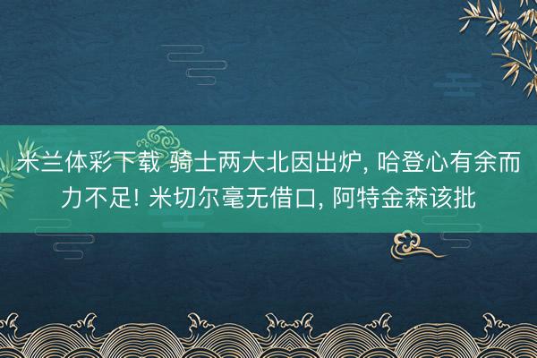 米兰体彩下载 骑士两大北因出炉, 哈登心有余而力不足! 米切尔毫无借口, 阿特金森该批